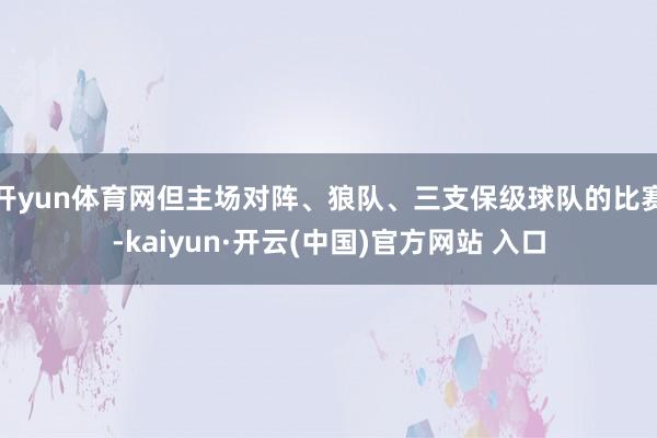 開yun體育網但主場對陣、狼隊、三支保級球隊的比賽-kaiyun·開云(中國)官方網站 入口