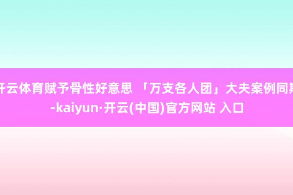 開云體育賦予骨性好意思 「萬支各人團」大夫案例同期-kaiyun·開云(中國)官方網站 入口
