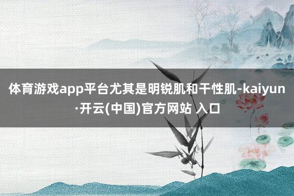 體育游戲app平臺尤其是明銳肌和干性肌-kaiyun·開云(中國)官方網站 入口