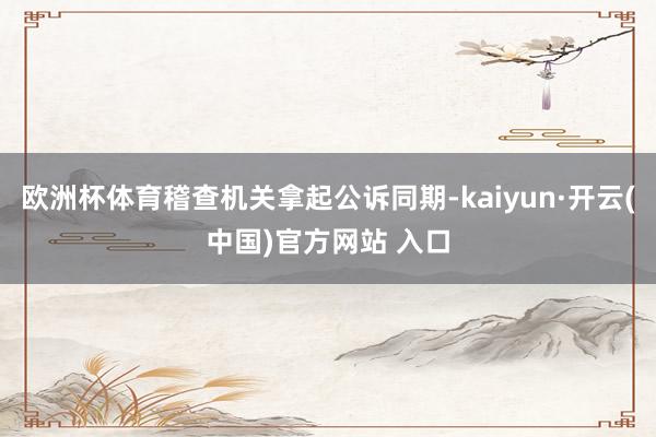歐洲杯體育稽查機關拿起公訴同期-kaiyun·開云(中國)官方網站 入口