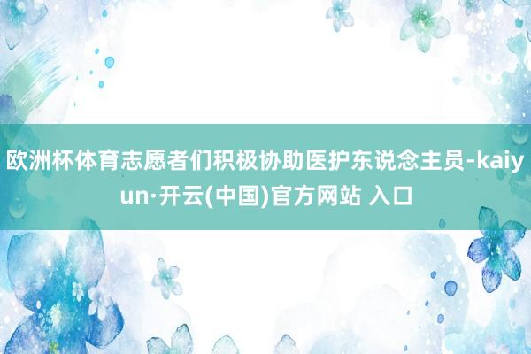 歐洲杯體育志愿者們積極協助醫護東說念主員-kaiyun·開云(中國)官方網站 入口