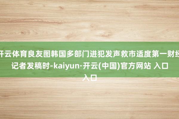 開云體育良友圖韓國多部門進犯發聲救市適度第一財經記者發稿時-kaiyun·開云(中國)官方網站 入口