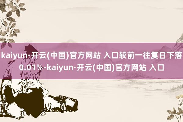 kaiyun·開(kāi)云(中國(guó))官方網(wǎng)站 入口較前一往復(fù)日下落0.01%-kaiyun·開(kāi)云(中國(guó))官方網(wǎng)站 入口
