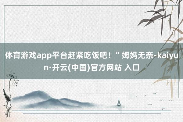 體育游戲app平臺(tái)趕緊吃飯吧!”姆媽無奈-kaiyun·開云(中國(guó))官方網(wǎng)站 入口