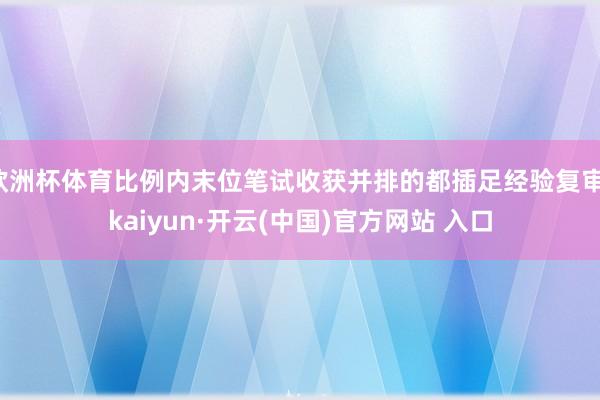 歐洲杯體育比例內末位筆試收獲并排的都插足經驗復審-kaiyun·開云(中國)官方網站 入口