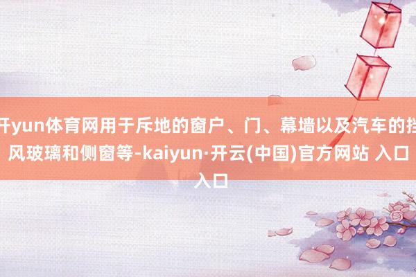 開yun體育網(wǎng)用于斥地的窗戶、門、幕墻以及汽車的擋風(fēng)玻璃和側(cè)窗等-kaiyun·開云(中國)官方網(wǎng)站 入口