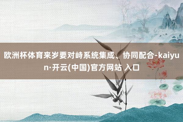 歐洲杯體育來歲要對峙系統集成、協同配合-kaiyun·開云(中國)官方網站 入口