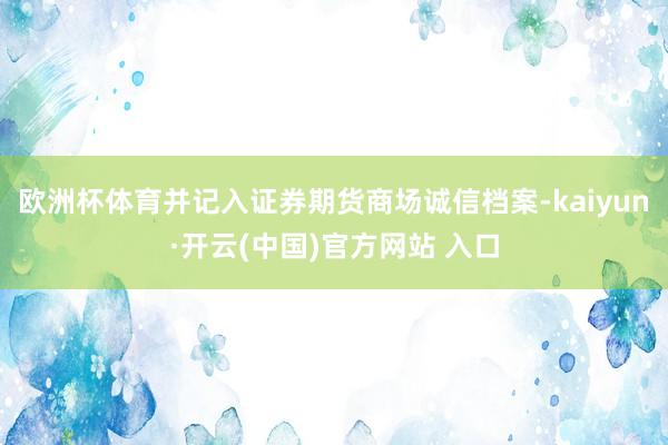 歐洲杯體育并記入證券期貨商場誠信檔案-kaiyun·開云(中國)官方網站 入口