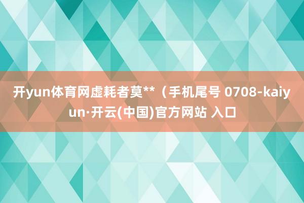 開yun體育網虛耗者莫**（手機尾號 0708-kaiyun·開云(中國)官方網站 入口
