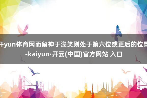 開yun體育網而留神于淺笑則處于第六位或更后的位置-kaiyun·開云(中國)官方網站 入口