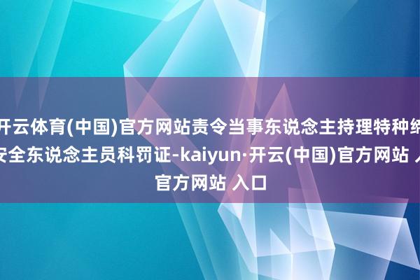 開云體育(中國(guó))官方網(wǎng)站責(zé)令當(dāng)事東說(shuō)念主持理特種締造安全東說(shuō)念主員科罰證-kaiyun·開云(中國(guó))官方網(wǎng)站 入口