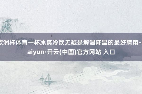 歐洲杯體育一杯冰爽冷飲無(wú)疑是解渴降溫的最好聘用-kaiyun·開(kāi)云(中國(guó))官方網(wǎng)站 入口