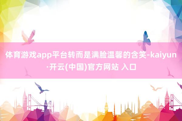體育游戲app平臺轉而是滿臉溫馨的含笑-kaiyun·開云(中國)官方網站 入口