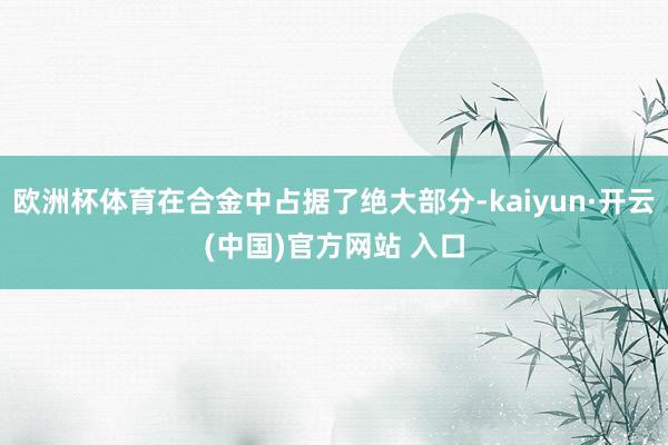 歐洲杯體育在合金中占據了絕大部分-kaiyun·開云(中國)官方網站 入口