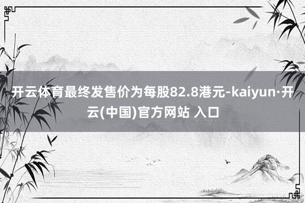 開云體育最終發售價為每股82.8港元-kaiyun·開云(中國)官方網站 入口