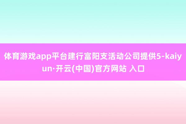 體育游戲app平臺建行富陽支活動公司提供5-kaiyun·開云(中國)官方網站 入口