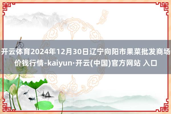 開云體育2024年12月30日遼寧向陽市果菜批發商場價錢行情-kaiyun·開云(中國)官方網站 入口