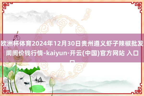 歐洲杯體育2024年12月30日貴州遵義蝦子辣椒批發(fā)阛阓價(jià)錢行情-kaiyun·開云(中國)官方網(wǎng)站 入口