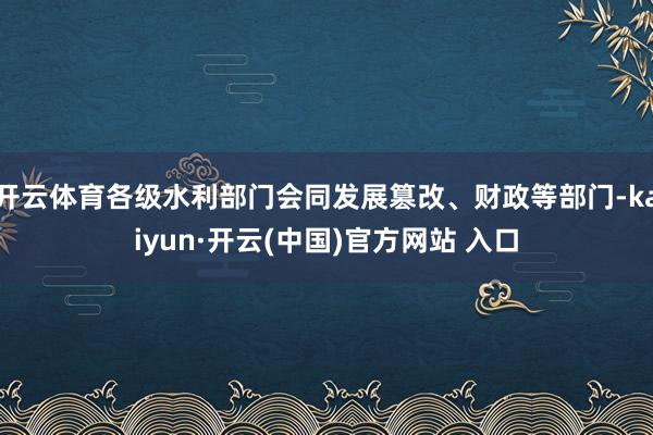 開云體育各級水利部門會同發(fā)展篡改、財政等部門-kaiyun·開云(中國)官方網(wǎng)站 入口