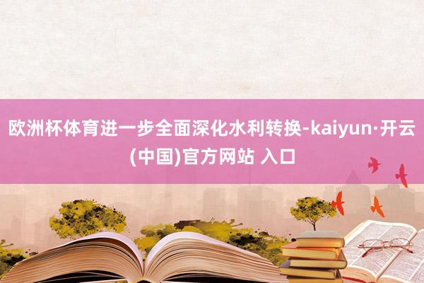 歐洲杯體育進一步全面深化水利轉換-kaiyun·開云(中國)官方網站 入口