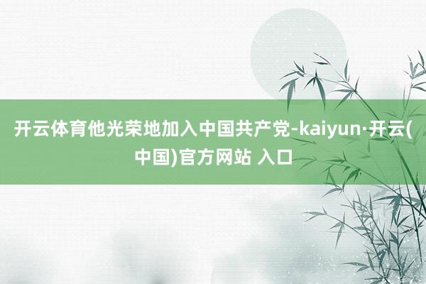 開云體育他光榮地加入中國共產黨-kaiyun·開云(中國)官方網站 入口