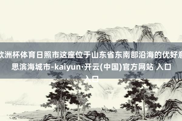 歐洲杯體育日照市這座位于山東省東南部沿海的優好意思濱海城市-kaiyun·開云(中國)官方網站 入口