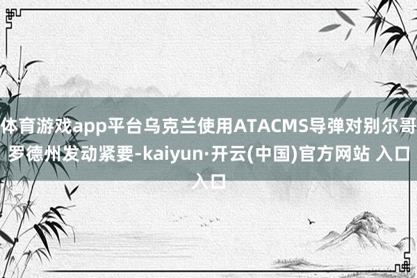 體育游戲app平臺烏克蘭使用ATACMS導彈對別爾哥羅德州發動緊要-kaiyun·開云(中國)官方網站 入口