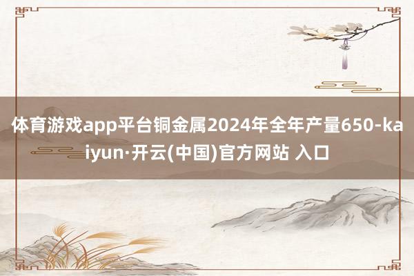 體育游戲app平臺(tái)銅金屬2024年全年產(chǎn)量650-kaiyun·開(kāi)云(中國(guó))官方網(wǎng)站 入口