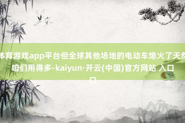 體育游戲app平臺但全球其他場地的電動車熄火了天然咱們用得多-kaiyun·開云(中國)官方網(wǎng)站 入口