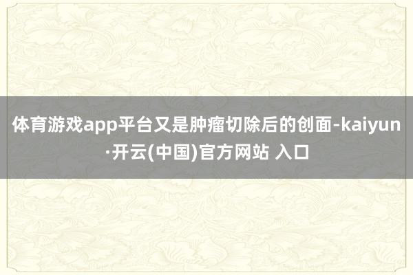 體育游戲app平臺又是腫瘤切除后的創面-kaiyun·開云(中國)官方網站 入口
