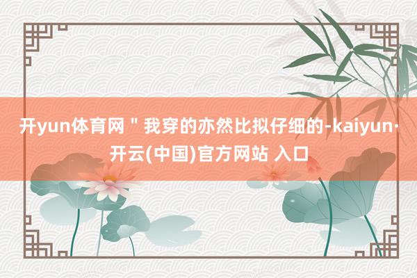 開yun體育網＂我穿的亦然比擬仔細的-kaiyun·開云(中國)官方網站 入口