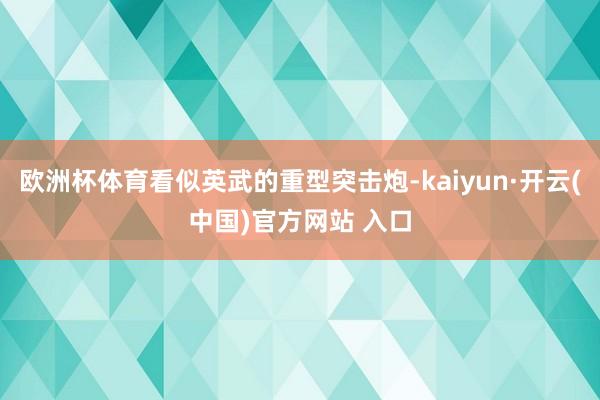 歐洲杯體育看似英武的重型突擊炮-kaiyun·開云(中國)官方網站 入口