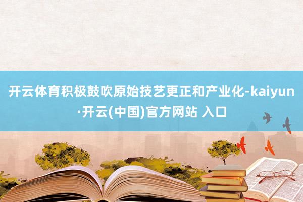 開云體育積極鼓吹原始技藝更正和產業化-kaiyun·開云(中國)官方網站 入口
