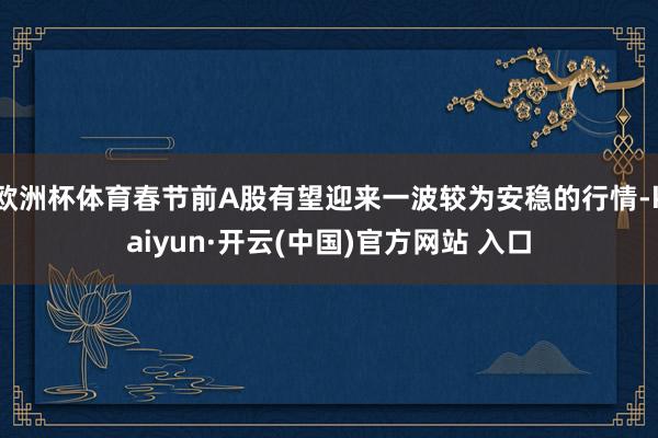 歐洲杯體育春節(jié)前A股有望迎來一波較為安穩(wěn)的行情-kaiyun·開云(中國)官方網(wǎng)站 入口