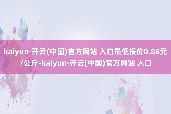 kaiyun·開云(中國)官方網站 入口最低報價0.86元/公斤-kaiyun·開云(中國)官方網站 入口