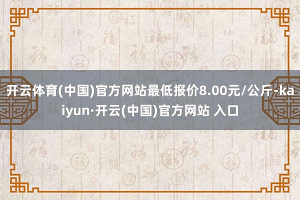 開云體育(中國)官方網站最低報價8.00元/公斤-kaiyun·開云(中國)官方網站 入口