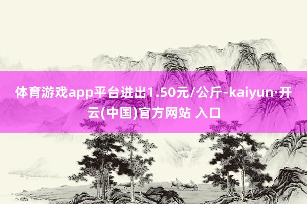 體育游戲app平臺進出1.50元/公斤-kaiyun·開云(中國)官方網站 入口