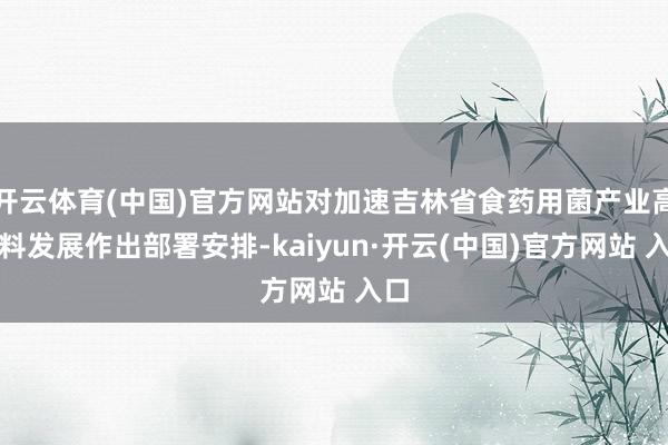 開云體育(中國)官方網站對加速吉林省食藥用菌產業高質料發展作出部署安排-kaiyun·開云(中國)官方網站 入口