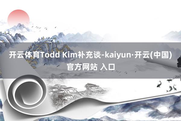 開云體育Todd Kim補(bǔ)充談-kaiyun·開云(中國)官方網(wǎng)站 入口