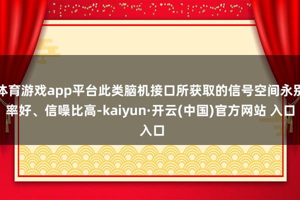 體育游戲app平臺此類腦機接口所獲取的信號空間永別率好、信噪比高-kaiyun·開云(中國)官方網站 入口