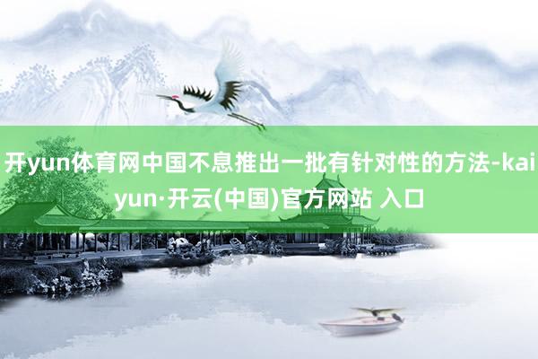 開(kāi)yun體育網(wǎng)中國(guó)不息推出一批有針對(duì)性的方法-kaiyun·開(kāi)云(中國(guó))官方網(wǎng)站 入口