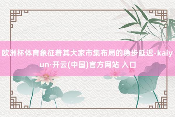 歐洲杯體育象征著其大家市集布局的穩步延遲-kaiyun·開云(中國)官方網站 入口