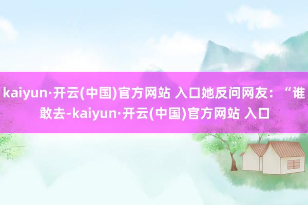 kaiyun·開云(中國)官方網站 入口她反問網友：“誰敢去-kaiyun·開云(中國)官方網站 入口