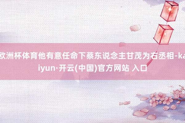 歐洲杯體育他有意任命下蔡東說念主甘茂為右丞相-kaiyun·開云(中國)官方網站 入口