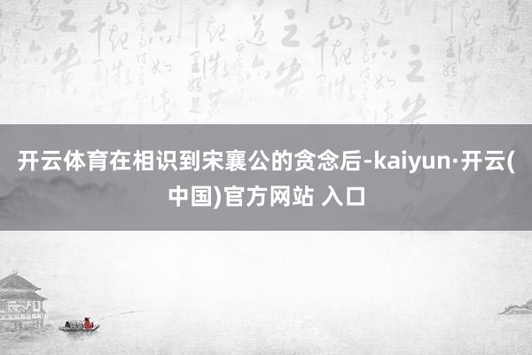 開云體育在相識到宋襄公的貪念后-kaiyun·開云(中國)官方網站 入口