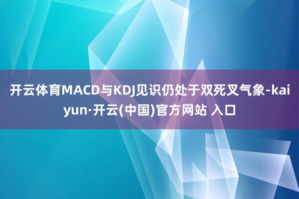 開云體育MACD與KDJ見識仍處于雙死叉氣象-kaiyun·開云(中國)官方網站 入口