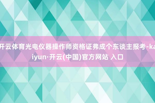 開(kāi)云體育光電儀器操作師資格證弗成個(gè)東談主報(bào)考-kaiyun·開(kāi)云(中國(guó))官方網(wǎng)站 入口