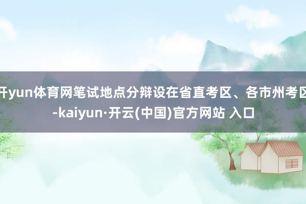 開yun體育網(wǎng)筆試地點(diǎn)分辯設(shè)在省直考區(qū)、各市州考區(qū)-kaiyun·開云(中國)官方網(wǎng)站 入口