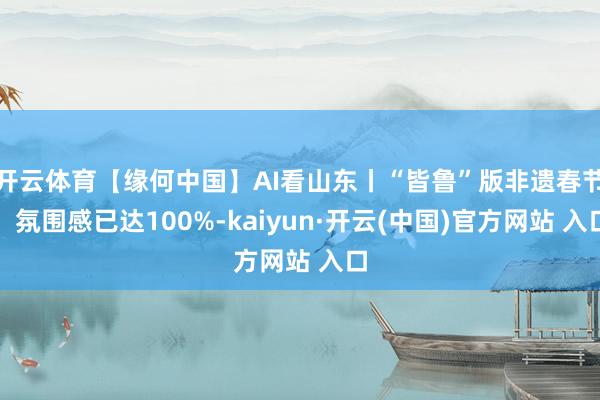 開云體育【緣何中國】AI看山東丨“皆魯”版非遺春節，氛圍感已達100%-kaiyun·開云(中國)官方網站 入口