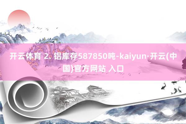 開云體育 2. 鋁庫存587850噸-kaiyun·開云(中國)官方網站 入口